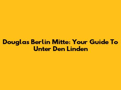 Douglas Berlin Mitte: Your Guide To Unter Den Linden