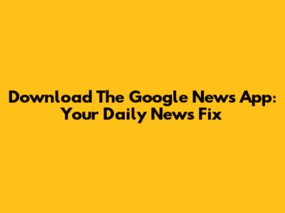 Download The Google News App: Your Daily News Fix