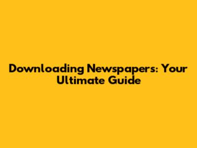 Downloading Newspapers: Your Ultimate Guide