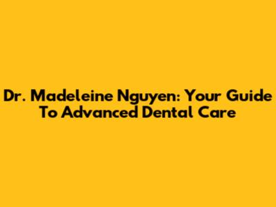 Dr. Madeleine Nguyen: Your Guide To Advanced Dental Care