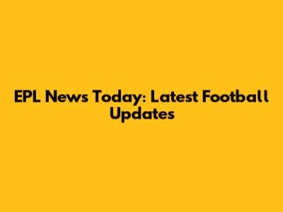 EPL News Today: Latest Football Updates