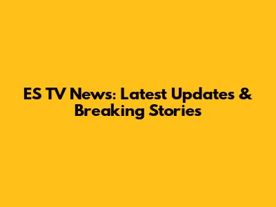 ES TV News: Latest Updates & Breaking Stories