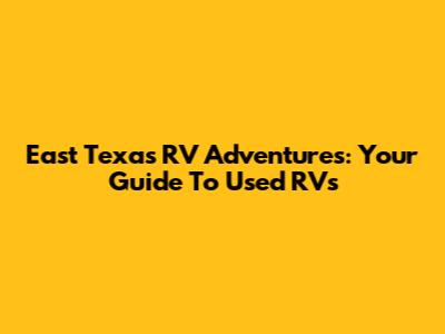 East Texas RV Adventures: Your Guide To Used RVs