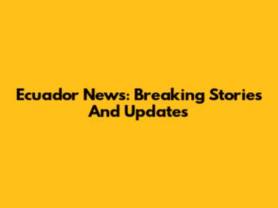 Ecuador News: Breaking Stories And Updates