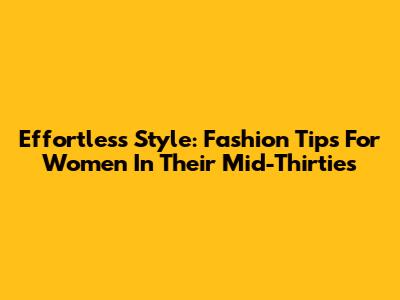 Effortless Style: Fashion Tips For Women In Their Mid-Thirties