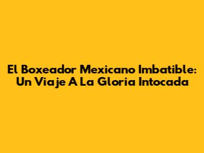 El Boxeador Mexicano Imbatible: Un Viaje A La Gloria Intocada