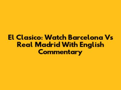 El Clasico: Watch Barcelona Vs Real Madrid With English Commentary