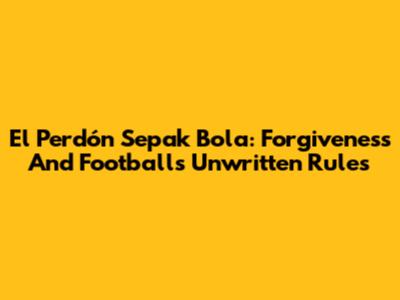 El Perdón Sepak Bola: Forgiveness And Football's Unwritten Rules