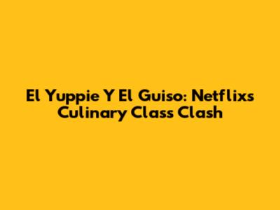 El Yuppie Y El Guiso: Netflix's Culinary Class Clash