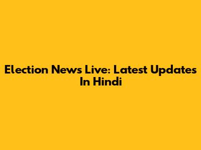 Election News Live: Latest Updates In Hindi