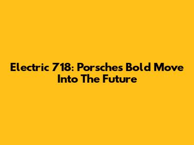 Electric 718: Porsche's Bold Move Into The Future