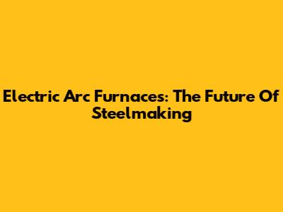 Electric Arc Furnaces: The Future Of Steelmaking