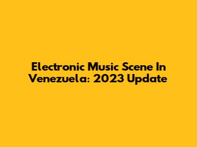 Electronic Music Scene In Venezuela: 2023 Update