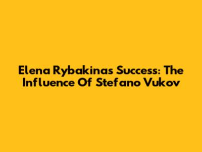 Elena Rybakina's Success: The Influence Of Stefano Vukov