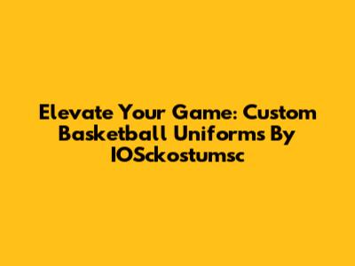 Elevate Your Game: Custom Basketball Uniforms By IOSckostumsc