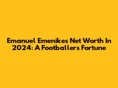 Emanuel Emenike's Net Worth In 2024: A Footballer's Fortune