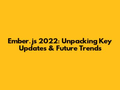Ember.js 2022: Unpacking Key Updates & Future Trends