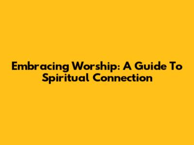 Embracing Worship: A Guide To Spiritual Connection