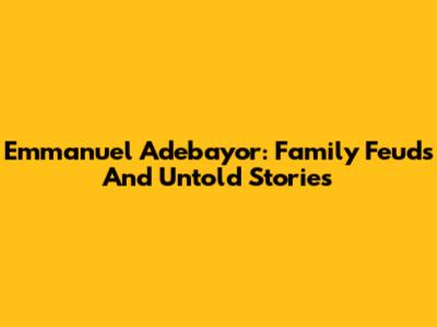 Emmanuel Adebayor: Family Feuds And Untold Stories