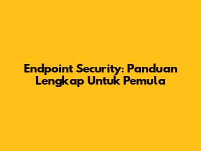 Endpoint Security: Panduan Lengkap Untuk Pemula