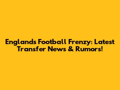 England's Football Frenzy: Latest Transfer News & Rumors!