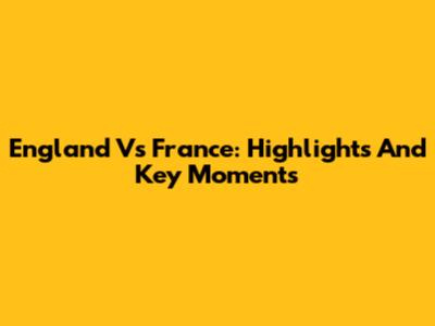 England Vs France: Highlights And Key Moments