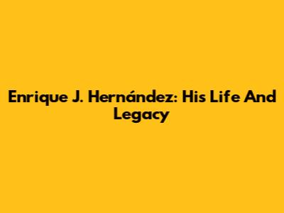 Enrique J. Hernández: His Life And Legacy