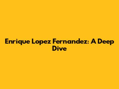 Enrique Lopez Fernandez: A Deep Dive