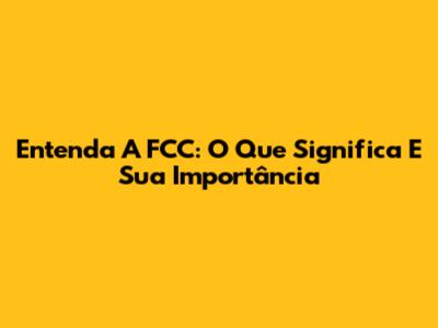 Entenda A FCC: O Que Significa E Sua Importância