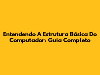 Entendendo A Estrutura Básica Do Computador: Guia Completo