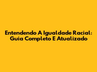 Entendendo A Igualdade Racial: Guia Completo E Atualizado