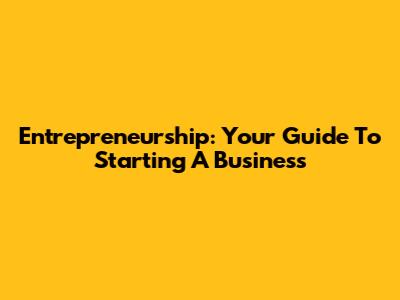 Entrepreneurship: Your Guide To Starting A Business