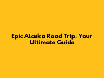 Epic Alaska Road Trip: Your Ultimate Guide
