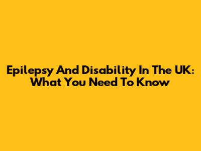Epilepsy And Disability In The UK: What You Need To Know