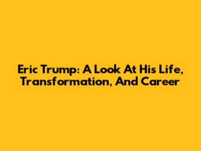 Eric Trump: A Look At His Life, Transformation, And Career