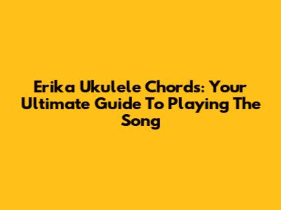 Erika Ukulele Chords: Your Ultimate Guide To Playing The Song