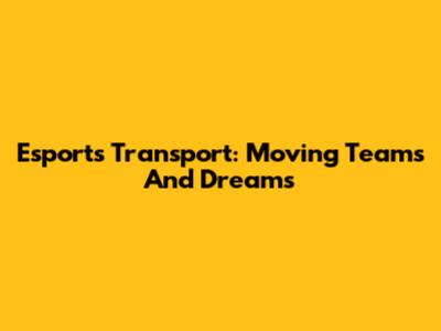 Esports Transport: Moving Teams And Dreams