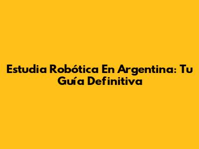 Estudia Robótica En Argentina: Tu Guía Definitiva