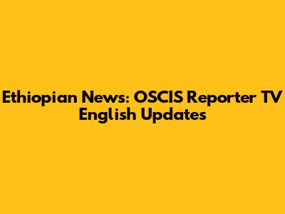 Ethiopian News: OSCIS Reporter TV English Updates