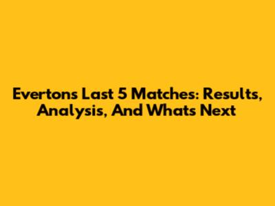 Everton's Last 5 Matches: Results, Analysis, And What's Next