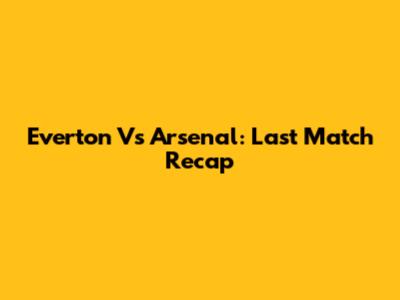 Everton Vs Arsenal: Last Match Recap