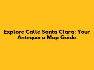 Explore Calle Santa Clara: Your Antequera Map Guide
