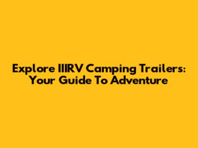 Explore IIIRV Camping Trailers: Your Guide To Adventure