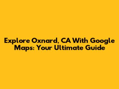 Explore Oxnard, CA With Google Maps: Your Ultimate Guide