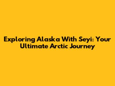 Exploring Alaska With Seyi: Your Ultimate Arctic Journey