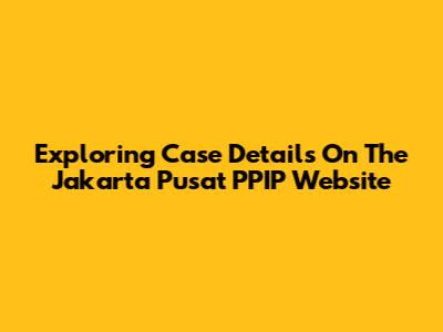 Exploring Case Details On The Jakarta Pusat PPIP Website
