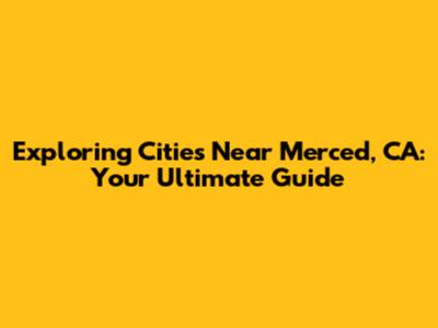 Exploring Cities Near Merced, CA: Your Ultimate Guide