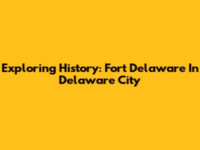Exploring History: Fort Delaware In Delaware City