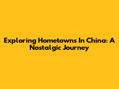 Exploring Hometowns In China: A Nostalgic Journey