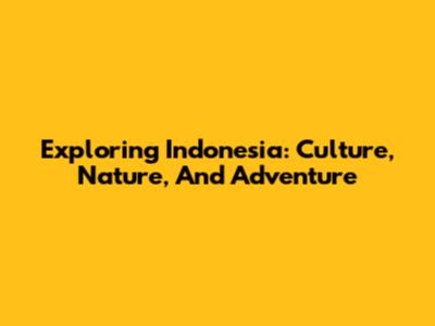 Exploring Indonesia: Culture, Nature, And Adventure